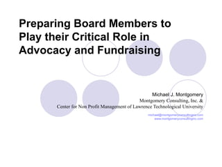 Preparing Board Members to Play their Critical Role in Advocacy and Fundraising Michael J. Montgomery Montgomery Consulting, Inc. & Center for Non Profit Management of Lawrence Technological University [email_address] www.montgomeryconsultinginc.com 