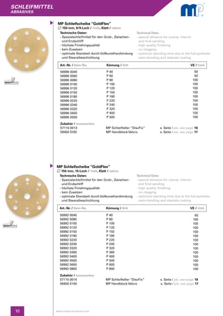SCHLEIFMITTEL
abrasives
10 www.master-products.com
Technische Daten:
- Spezialschleifmittel für den Grob-, Zwischen- 	
und Endschliff
- höchste Finishingqualität
- kein Zusetzen
- optimale Standzeit durch Vollkunstharzbindung
und Stearatbeschichtung
MP Schleifscheibe “GoldFlex”
150 mm, 15-Loch / -hole, Klett / velcro
Technical Data:
- special abrasive for coarse, interim
and final sanding
- high quality finishing
- no clogging
- optimum standing time due to the full synthetic 	
resin-bonding and stearate coating
56992 0040
56992 0080
56992 0100
56992 0120
56992 0150
56992 0180
56992 0220
56992 0240
56992 0320
56992 0360
56992 0400
56992 0500
56992 0600
56992 0800
P 40
P 80
P 100
P 120
P 150
P 180
P 220
P 240
P 320
P 360
P 400
P 500
P 600
P 800
50
100
100
100
100
100
100
100
100
100
100
100
100
100
Zubehör / accessories:
57110 0014	 MP Schleifteller “DiscFix” s. Seite / pls. see page 16		
59450 0100	 MP Handblock Velcro	 s. Seite / pls. see page 17
Art.-Nr. / Item-No.		Körnung / Grit	 	 VE / Unit
Art.-Nr. / Item-No.		Körnung / Grit	 	 VE / Unit
Technische Daten:
- Spezialschleifmittel für den Grob-, Zwischen- 	
und Endschliff
- höchste Finishingqualität
- kein Zusetzen
- optimale Standzeit durch Vollkunstharzbindung
und Stearatbeschichtung
MP Schleifscheibe “GoldFlex”
150 mm, 8/9-Loch / -hole, Klett / velcro
Technical Data:
- special abrasive for coarse, interim
and final sanding
- high quality finishing
- no clogging
- optimum standing time due to the full synthetic	
resin-bonding and stearate coating
56996 0040
56996 0060
56996 0080
56996 0100
56996 0120
56996 0150
56996 0180
56996 0220
56996 0240
56996 0320
56996 0400
56996 0500
P 40
P 60
P 80
P 100
P 120
P 150
P 180
P 220
P 240
P 320
P 400
P 500
50
50
100
100
100
100
100
100
100
100
100
100
Zubehör / accessories:
57110 0013	 MP Schleifteller “DiscFix”	 s. Seite / pls. see page 16		
59450 0100	 MP Handblock Velcro	 s. Seite / pls. see page 17
 