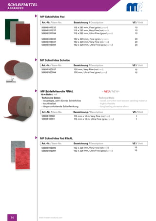 SCHLEIFMITTEL
abrasives
14 www.master-products.com
Technische Daten:
- neuartiges, sehr dünnes Schleifvlies
- hochflexibel
- länger anhaltende Schleifwirkung
Technical Data:
- novel, very thin non-woven sanding material
- highly flexible
- long lasting abrasive effect
Art.-Nr. / Item-No.		 Bezeichnung / Description	 		 VE / Unit
Art.-Nr. / Item-No.		 Bezeichnung / Description	 		 VE / Unit
MP Schleifvlies Pad
MP Schleifvlies Pad FINAL
MP Schleifvliesrolle FINAL
10 m Rolle / roll
56808 011532
56808 011537
56808 011594
56808 019032
56808 019037
56808 019094
56808 019096
56808 019097
56808 05960
56808 05961
115 x 280 mm, Fine (grün / green)
115 x 280 mm, Very Fine (rot / red)
115 x 280 mm, Ultra Fine (grau / grey)
152 x 229 mm, Fine (grün / green)
152 x 229 mm, Very Fine (rot / red)
152 x 229 mm, Ultra Fine (grau / grey)
152 x 229 mm, Very Fine (rot / red)
152 x 229 mm, Ultra Fine (grau / grey)
115 mm x 10 m, Very Fine (rot / red)
115 mm x 10 m, Ultra Fine (grau / grey)
10
10
10
20
20
20
10
10
1
1
Art.-Nr. / Item-No.		 Bezeichnung / Description	 		 VE / Unit
MP Schleifvlies Scheibe
56808 060037
56808 060094
150 mm, Very Fine (rot / red)
150 mm, Ultra Fine (grau / grey)
10
10
- NEU / NEW-
Art.-Nr. / Item-No.		 Bezeichnung / Description	 		 VE / Unit
 