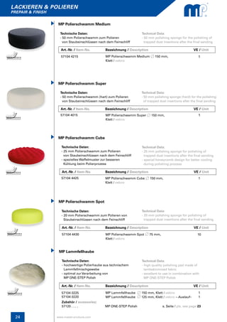 24
lackieren & polieren
prepair & finish
www.master-products.com
MP Polierschwamm Cube
Technische Daten:
- 25 mm Polierschwamm zum Polieren
von Staubeinschlüssen nach dem Feinschliff
- spezielles Waffelmuster zur besseren
Kühlung beim Polierprozess
Technical Data:
- 25 mm polishing sponge for polishing of
trapped dust insertions after the final sanding
- special honeycomb design for better cooling
during polishing process
57104 4425 MP Polierschwamm Cube 150 mm,
Klett / velcro
1
MP Polierschwamm Spot
Technische Daten:
- 20 mm Polierschwamm zum Polieren von
Staubeinschlüssen nach dem Feinschliff
Technical Data:
- 20 mm polishing sponge for polishing of
trapped dust insertions after the final sanding
57104 4430 MP Polierschwamm Spot 75 mm,
Klett / velcro
10
MP Lammfellhaube
Technische Daten:
- hochwertige Polierhaube aus technischem
Lammfellmischgewebe
- optimal zur Verarbeitung von
MP ONE-STEP Polish
Technical Data:
- high quality polishing pad made of
lambskinmixed fabric
- excellent to use in combination with
MP ONE-STEP Polish
57104 0225
57104 0220
MP Lammfellhaube 150 mm, Klett / velcro
MP Lammfellhaube 125 mm, Klett / velcro – Auslauf–
1
1
Zubehör / accessories:
57120 . . . . MP ONE-STEP Polish s. Seite / pls. see page 23
Art.-Nr. / Item-No.	 Bezeichnung / Description	 		 VE / Unit
Art.-Nr. / Item-No.	 Bezeichnung / Description	 		 VE / Unit
Art.-Nr. / Item-No.	 Bezeichnung / Description	 		 VE / Unit
Technische Daten:
- 50 mm Polierschwamm (hart) zum Polieren
von Staubeinschlüssen nach dem Feinschliff
MP Polierschwamm Super
Technical Data:
- 50 mm polishing sponge (hard) for the polishing
of trapped dust insertions after the final sanding
57104 4015 MP Polierschwamm Super 150 mm,
Klett / velcro
1
1
Art.-Nr. / Item-No. Bezeichnung / Description VE / Unit
Technische Daten:
- 50 mm Polierschwamm zum Polieren
von Staubeinschlüssen nach dem Feinschliff
MP Polierschwamm Medium
Technical Data:
- 50 mm polishing sponge for the polishing of 	
trapped dust insertions after the final sanding
57104 4215 MP Polierschwamm Medium 150 mm,
Klett / velcro
Art.-Nr. / Item-No. Bezeichnung / Description Kt. / Box		 VE / Unit
 