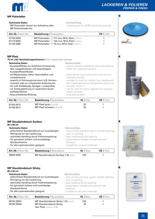 25
lackieren & polieren
prepair & finish
www.master-products.com
Art.-Nr. / Item-No.	 Bezeichnung / Description	 		 VE / Unit
MP Polierteller
Technische Daten:
- MP Polierteller dienen zur Aufnahme aller
MP Polierschwämme
Technical Data:
- backing pad for all MP polishing products
57103 6350
57110 0020
57103 6380
MP Polierteller 117 mm, M14, Klett / velcro
MP Polierteller 150 mm, M14, Klett / velcro
MP Polierteller 75 mm, M14, Klett / velcro
1
1
1
Technische Daten:
- Kunststofffärber zur farblichen Erneuerung
aller ausgeblichenen und beschädigten
Kunststoffoberflächen
- auf Wasserbasis, daher lösemittelfrei und
umweltneutral
- sowohl im Fahrzeuginnenraum (z.B. Armatu-
renbrett) oder an unlackierten Außenbautei-
len (z.B. Stoßstange, Spiegel...) anwendbar
- zur Farbangleichung an reparierten Kunst-
stoffoberflächen
- lang anhaltende Wirkung
MP Plast
75 ml, inkl.Verarbeitungsschwamm / incl. application sponge
Technical Data:
- plastic colorant suitable to treat and enhance 	
faded out unpainted plastics
- water-based, thus solvent-free and environ-
mentally friendly
- suitable for both car interior (e.g. dashboard)
and unpainted exterior component parts (e.g. 	
bumper, mirror...)
- can be used for colour adaption on repaired 	
plastic surfaces
- long lasting effect
57150 0010
57150 0012
MP Plast (grau / grey)
MP Plast (schwarz / black)
1
1
32
32
Technische Daten:
- silikonfreies Staubbindetuch zur zuverlässigen
Reinigung vor der Lackierung
- optimales Handling durch Folienverpackung
- für garantiert sichere und zuverlässige
Staubaufnahme
- für alle Lackmaterialien geeignet
Technische Daten:
- silikonfreies Staubbindetuch zur zuverlässigen
Reinigung vor der Lackierung
- optimales Handling durch Folienverpackung
- für garantiert sichere und zuverlässige
Staubaufnahme
- für alle Lackmaterialien geeignet
MP Staubbindetuch Sticky
80 x 50 cm
MP Staubbindetuch Surface
80 x 80 cm
Technical Data:
- silicone-free anti-dust rag for reliable cleaning
prior to painting
- easy handling by foil packing
- guarantees a reliable and optimal dust
adhesion
- suitable for all paint materials
Technical Data:
- silicone-free anti-dust rag for reliable cleaning
prior to painting
- easy handling by foil packing
- guarantees a reliable and optimal dust
adhesion
- suitable for all paint materials
58100 28201
58100 28202
59604 0000
MP Staubbindetuch Sticky 1 St. / pcs.
MP Staubbindetuch Sticky
(5er-Pack. / pack of 5)
MP Staubbindetuch Surface 1 St. / pcs.
1
1
1
100
20
100
Art.-Nr. / Item-No. Bezeichnung / Description 		 Kt. / Box	 VE / Unit
Art.-Nr. / Item-No. Bezeichnung / Description 		 Kt. / Box	 VE / Unit
Art.-Nr. / Item-No. Bezeichnung / Description 		 Kt. / Box	 VE / Unit
 