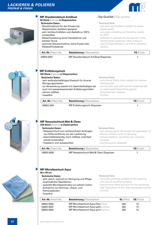 26
lackieren & polieren
prepair & finish
www.master-products.com
Art.-Nr. / Item-No.	 Bezeichnung / Description	 Kt. / Box	 VE / Unit
MP Microfasertuch Aqua
40 x 40 cm
Technische Daten:
- sehr weich, optimal zur Reinigung und Pflege
empfindlicher Oberflächen
- spezielle Microfaserstruktur zur extrem hohen
Aufnahme von Schmutz-, Staub- und
Fettrückständen
- fusselfrei
Technical Data:
- very soft, perfectly suitable for the cleaning
and care of sensitive surfaces
- special micro fibre structure for the extremely
high absorbtion of dirt, dust and grease residue
- lint-free
59603 9000
59603 9002
59603 9004
MP Microfasertuch Aqua blau / blue
MP Microfasertuch Aqua gelb / yellow
MP Microfasertuch Aqua grün / green
10
10
10
300
300
300
Art.-Nr. / Item-No. Bezeichnung / Description	 	 	 VE / Unit
MP Nasswischtuch Wet & Clean
250 Stück / pieces in Dispenserbox
Technische Daten:
- Nasswischtuch zum schlierenfreien Auftragen
von Silikonentferner vor der Lackierung
- lösemittelbeständig, hoch reißfest, mehrfach 	
wiederverwendbar
- fusselarm und auswaschbar
Technical Data:
- wet wiping rag for the streak free application of 	
silicone-remover prior to spraying
- solvent resistant, extremely tear resistant,
reusable
- low linting and washable
59603 0006 MP Nasswischtuch Wet & Clean Dispenser 1
Art.-Nr. / Item-No. Bezeichnung / Description	 	 	 VE / Unit
MP Entfettungstuch
150 Stück / pieces in Dispenserbox
Technische Daten:
- sehr widerstandsfähiges Vliestuch für diverse 	
Reinigungsarbeiten
- zur Verwendung sowohl mit lösemittelhaltigen als
auch mit wasserbasierenden Entfettungsmitteln
- extrem reißfest
- fusselfrei
Technical Data:
- very robust fleece cloth suitable for various
cleaning jobs
- can be used both with solvent based as well
as water based degreasing agents
- extremely tear resistant
- lint-free
59603 2001 MP Entfettungstuch Dispenser 1
Technische Daten:
- Staubbindetuch für den Einsatz bei
Wasserlacken exzellent geeignet
- sehr leichtes Entfalten und deshalb zu 100 % 	
verwendbar
- Kleberfreisetzung durch Handwärme und
leichten Druck
- optimale Staubaufnahme, keine Fussel oder 	
Klebstoffrückstände
MP Staubbindetuch AntiDust
50 Stück / pieces in Dispenserbox
Technical Data:
- anti dust rag excellent suitable for water-
based paints
- very easy unfolding and therefore usable
to 100 %
- adhesive is activated by the warmth of the
hands and by applying a little pressure
- optimal dust adhesion, no fluff or adhesive
residue
59603 0001 MP Staubbindetuch AntiDust Dispenser 1
-Top Qualität / Top quality-
Art.-Nr. / Item-No. Bezeichnung / Description	 		 VE / Unit
 