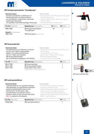 lackieren & polieren
prepair & finish
www.master-products.com 27
MP Flusennadel-Set Style
Art.-Nr. / Item-No.		 Bezeichnung / Description	 		 VE / Unit
MP Flusennadel-Set
Technische Daten:
- Spezialwerkzeug zum Entfernen von Flusen
aus der noch nassen Lackoberfläche
- Nadel mit microfeinen Widerhaken
- Set mit 1 Halter und 10 Nadeln
- MP Flusennadel-Set Style:
Set mit Aufbewahrungssystem und 5 Nadeln
Technical Data:
- special tool for the removal of fluff from wet
paint surfaces
- needle with micro fine barb
- set contains 1 holder and 10 needles
- MP Flusennadel-Set Style:
set with container and 5 needles
58101 7034
58101 7035
58101 7134
MP Flusennadel-Set
MP Flusennadel-Set Style
Ersatznadeln (10er -Pack.) /
replacement needles (pack of 10)
1
1
1
Art.-Nr. / Item-No.		 Bezeichnung / Description	 Kt. / Box	 VE / Unit
MP Druckpumpzerstäuber “PumpSprayer”
Technische Daten:
- Druckpumpzerstäuber zur Befüllung mit
Reinigungsmitteln und Silikonentferner
- aus hochstabilem, silikonfreiem, lösemittel-
beständigem Kunststoff
- mit speziellen lösemittelbeständigen Dichtungen
Technical Data:
- pump sprayer for the filling of cleaning agents
and silicone remover
- made of highly robust, silicone free, solvent
resistant plastic
- with special solvent resistant seals
59801 0000 MP Druckpumpzerstäuber
“PumpSprayer“
1
Zubehör / accessories:
59801 0001 MP Dichtungsset / set of seals 	 1
60
Technische Daten:
- Lacknasenentferner zum gezielten Abtragen 	
oder Abschaben von getrockneten Lacknasen
- seitlicher Hohlkehlschliff, dadurch kein
Nachschleifen der Schneiden nötig
- aus gehärtetem und poliertem Chrom /
Vanadium Stahl mit sehr scharfen Schneiden
- NEU: in praktischer Gürteltasche
MP Lacknasenentferner
Technical Data:
- drop remover for precise levelling or
scraping of dried paint runs
- lateral hollow-ground blades, therefore no
resharpening of the edges necessary
- made of tempered and polished chrome /
vanadium steel with extremely sharp blades
- NEW: in useful belt bag
57930 0258 MP Lacknasenentferner 1
Art.-Nr. / Item-No.		 Bezeichnung / Description	 		 VE / Unit
 