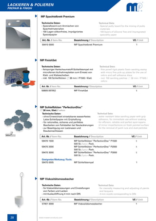 lackieren & polieren
prepair & finish
www.master-products.com28
MP FinishSet
Technische Daten:
- feinporiger Hartschaumstoff-Schleifstempel mit
microfeinen Aufnahmeplatten zum Einsatz von
Klett- und Klebescheiben
- inkl. 100 Schleifblüten 38 mm / P1500 / Klett
Technical Data:
- fine pored rigid plastic foam sanding stamp
with micro fine pick-up plates for the use of
velcro and self adhesive discs
- incl. 100 sanding patches 38 mm / P1500 / 	
velcro
56809 097952 MP FinishSet 1
Technische Daten:
- ohne Einweichzeit einsetzbares wasserfestes
Latex-Schleifpapier mit Griphaftung
- für rationelles, sicheres und perfektes
Bearbeiten von Fehlstellen bei Neulackierungen
- zur Beseitigung von Lacknasen und
Staubeinschlüssen
MP Schleifblüten “PerfectionDisc”
38 mm, Klett / velcro
Technical Data:
- water resistant latex sanding paper with grip
adhesion, for immediate use without soaking
- for efficient, reliable and perfect spot-repairs
of minor imperfections on fresh painted surface
- for the removal of paint runs and dust particles
59470 1500
59470 2000
59470 3000
MP Schleifblüten “PerfectionDisc“ P1500
500 St. / pcs.- Pack.
MP Schleifblüten “PerfectionDisc” P2000
500 St. / pcs.- Pack.
MP Schleifblüten ”PerfectionDisc” P3000
500 St. / pcs.- Pack.
1
1
1
Technische Daten:
- für Viskositätsmessungen und Einstellungen
von Farben und Lacken
- mit Auslauföffnung 4 mm nach DIN
MP Viskositätsmessbecher
Technical Data:
- for viscosity measuring and adjusting of paints 	
and lacquers
- 4 mm nozzle corresponding to DIN
57901 0000 MP Viskositätsmessbecher 1
Art.-Nr. / Item-No.		 Bezeichnung / Description	 		 VE / Unit
Art.-Nr. / Item-No.	 Bezeichnung / Description	 		 VE / Unit
Art.-Nr. / Item-No.		 Bezeichnung / Description	 		 VE / Unit
Art.-Nr. / Item-No.		 Bezeichnung / Description	 		 VE / Unit
Technische Daten:
- Spezialboard zum Anmischen von
Spachtelmaterialien
- 100 Lagen silikonfreies, imprägniertes
Spezialpapier
MP Spachtelbrett Premium
Technical Data:
- Special putty board for the mixing of putty
materials
- 100 layers of silicone free and impregnated
speciality paper
59410 0000 MP Spachtelbrett Premium 1
Geeignetes Werkzeug / Tools:
59470 0005 MP Schleifstempel 	 1
 