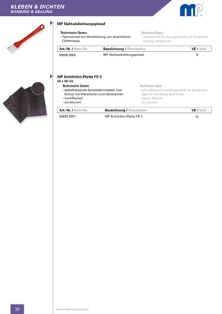 32
kleben & dichten
bonding & sealing
www.master-products.com
Art.-Nr. / Item-No.		 Bezeichnung / Description	 		 VE / Unit
MP Nahtabdichtungspinsel
Technical Data:
- nylonbrush for the application of brushable
sealing compound
Technische Daten:
- Nylonpinsel zur Verarbeitung von streichbarer
Dichtmasse
56558 0000 MP Nahtabdichtungspinsel 6
Art.-Nr. / Item-No.		 Bezeichnung / Description	 		 VE / Unit
Technische Daten:
- selbstklebende Schalldämmplatte zum
Schutz vor Vibrationen und Geräuschen
- hochflexibel
- strukturiert
56220 0001 MP Antidröhn-Platte FS 5 10
MP Antidröhn-Platte FS 5
50 x 50 cm
Technical Data:
- self adhesive insulating panel for protection
against vibrations and noise
- highly flexible
- structured
 