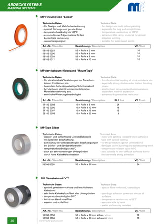 36
abdecksysteme
masking systems
www.master-products.com
Art.-Nr. / Item-No.		 Bezeichnung / Description	 	 	 VE / Unit
MP FineLineTape “Linear”
Technische Daten:
- für Design- und Mehrfarbenlackierung
- speziell für lange und gerade Linien
- temperaturbeständig bis 100°C
- extrem dünnesTrägermaterial für fast
kantenfreie Lackierung
- wasserlackgeeignet
Technical Data:
- for design and multi colour painting
- especially for long and straight lines
- temperature-resistant up to 100°C
- extremely thin carrier material for almost
edgeless painting
- suitable for water-based paints
58103 0003
58103 0006
58103 0009
58103 0012
55 m Rolle x 3 mm
55 m Rolle x 6 mm
55 m Rolle x 9 mm
55 m Rolle x 12 mm
10
10
10
10
MP Acrylschaum-Klebeband “MountTape”
Technische Daten:
- für vibrationsfreieVerklebungen von Zierschutz-
leisten, Emblemen, etc.
- besonders hohe doppelseitige Sofortklebekraft
- Acrylschaum gleicht temperaturabhängige
Materialausdehnung aus
- sehr hohe Witterungsbeständigkeit
Technical Data:
- for vibration-free bonding of trims, emblems, etc.
- especially strong double-sided instant bonding 	
power
- acrylic-foam compensates the temperature-
dependent material expansion
- extremely high weather resistance
58102 2009
58102 2006
58102 2007
58102 2008
10 m Rolle x 9 mm
10 m Rolle x 12 mm
10 m Rolle x 19 mm
10 m Rolle x 25 mm
1
1
1
1
MP Tape Silber
Technische Daten:
- wasser- und schleiffestes Gewebeklebeband
mit spezieller Beschichtung
- zum Schutz vor unbeabsichtigten Beschädigungen
bei Schleif- und Sandstrahlarbeiten
- temperaturbeständig bis 60°C
- auch auf sehr schwierigen Untergründen
durch hohe Klebekraft einsetzbar
Technical Data:
- water and sanding resistant fabric adhesive
tape with special coating
- for the protection against unintentional
damages during sanding and sandblasting work
- temperature-resistant up to 60°C
- also suitable for very difficult surfaces due to
the extremely strong adhesion
59306 0050 50 m Rolle x 50 mm 24
24
	18
	12
	9
Kt. / Box
MP Gewebeband DCT
Technische Daten:
- speziell gewebeverstärktes und beschichtetes
Klebeband
- sehr hohe Klebekraft auf fast allen Untergründen
- temperaturbeständig bis 50°C
- leicht von Hand abreißbar
- wasser- und schleiffest
Technical Data:
- special fibre reinforced, coated tape
- very high adhesion power on almost all
surfaces
- temperature resistant up to 50°C
- easy tearable by hand
- water and sanding resistant
59391 0050
59392 0050
50 m Rolle x 50 mm silber / silver
50 m Rolle x 50 mm schwarz / black
18
18
Art.-Nr. / Item-No.		 Bezeichnung / Description	 	 VE / Unit
Art.-Nr. / Item-No.		 Bezeichnung / Description	 	 	 VE / Unit
Art.-Nr. / Item-No.		 Bezeichnung / Description	 	 	 VE / Unit
 