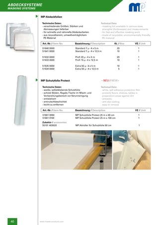 40
abdecksysteme
masking systems
www.master-products.com
MP Schutzfolie Protect
Art.-Nr. / Item-No.		 Bezeichnung / Description	 Kt. / Box	 	 VE / Unit
Art.-Nr. / Item-No.		 Bezeichnung / Description	 Pal. / Box	 	 VE / Unit
Technische Daten:
- verschiedenste Größen, Stärken und
Abmessungen lieferbar
- für schnelle und rationelle Abdeckarbeiten
- aus recycelbarem, umweltverträglichem
PE-Material
Technische Daten:
- weiße, selbstklebende Schutzfolie
- schützt Böden, Regale,Tische im Misch- und
Vorbereitungsbereich vor Verunreinigung
- antistatisch
- antirutschbeschichtet
- leicht zu entfernen
Technical Data:
- masking foil available in various sizes,
strengths (thicknesses) and measurements
- for fast and effective masking work
- made of recyclable, environmentally friendly
PE material
Technical Data:
- white, self-adhesive protection film
- protects floors, shelves, tables in
preparation areas against dirt
- antistatic
- anti-slip coating
- easy to remove
Standard 7 µ- 4 x 5 m
Standard 7 µ- 4 x 12,5 m
Profi 20 µ- 4 x 5 m
Profi 15 µ- 4 x 12,5 m
Extra 50 µ- 4 x 5 m
Extra 50 µ- 4 x 12,5 m
MP Schutzfolie Protect 25 m x 60 cm
MP Schutzfolie Protect 25 m x 100 cm
1
1
1
1
1
1
1
1
20
10
20
10
10
5
MP Abdeckfolien
51640 0000
51641 0000
51632 0000
51633 0000
51635 0000
51634 0000
51661 0060
51661 0100
Zubehör / accessories:	 				
55101 403020 	 MP Abroller für Schutzfolie 60 cm			 1
- NEU / NEW-
 