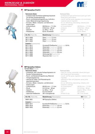 44
werkzeuge & zubehör
professional tools
www.master-products.com
Art.-Nr. / Item-No. Bezeichnung / Description	 	 	 VE / Unit
MP SprayGun Profi S
Technische Daten:
- professionelle Hochleistungsfarbspritzpistole 	
mit feinster Farbzerstäubung
- Rund- und Breitstrahlregulierung, Luftmikro-
meter, Materialmengenregulierung
- für Auto-, Maler-, Industrie- und Schreiner-
lackierungen
- Luftverbrauch	 200 Nl/min. – 1,7 cfm
- Druck	 2,5/3,2 bar – 40 psi
- Gewicht	 ca. 550 g – 19 oz
- Fliessbecher	 0,6 ltr. Kunststoff
Technical Data:
- professional high-performance paint gun with
finest paint atomisation
- round- and flat spray regulator, air-micrometer,
material volume regulator
- for car refinishing, decorating, industry and
carpentry coatings
- air consumption 	 200 Nl/min. – 1,7 cfm
- pressure		 2,5/3,2 bar – 40 psi
- weight			 ca. 550 g – 19 oz
- cup			 0,6 ltr. plastic
58111 0000
58111 0001
58111 0002
Düse / nozzle 1,3 mm
Düse / nozzle 1,6 mm
Düse / nozzle 1,8 mm
1
1
1
Technische Daten:
- preiswerte, sehr robuste Farbspritzpistole mit
feinster Farbzerstäubung
- Rund- und Breitstrahlregulierung, Material-
mengenregulierung
- optimal für Füller- und Polyesterspritz-
spachtelmaterialien
- für Auto-, Maler-, Industrie- und Schreiner-
lackierungen
- Luftverbrauch 200 Nl / min. – 1,7 cfm
- Druck		 2,5 / 3,0 bar – 38 psi
- Gewicht	 ca. 550 g – 19 oz
- Fließbecher	 0,5 l Kunststoff
- Gewinde Fließbecher 3/8" Innengewinde
Technical Data:
- value for money, extremely robust paint gun
with finest paint atomisation
- round- and flat spray regulator, material volume
regulator
- optimal for filler and polyester spray putty
materials
- for car refinishing, decorating, industry and
carpentry coatings
- air consumption	 200 Nl / min. – 1,7 cfm
- pressure		 2,5 / 3,0 bar – 38 psi
- weight			 approx. 550 g – 19 oz
- cup			 0,5 l plastic
- thread of cup		 3/8" inner thread
MP SprayGun Selena 1
MP SprayGun Selena
1,5 mm Düse / nozzle
58301 0001
Zubehör / accessories:		 					
58111 0011 	 Kunststoff-Fließbecher / plastic cup 0,6 ltr.		 1
58111 0013	 Düsensatz / nozzle-set 1,3 mm			 1
58111 0016	 Düsensatz / nozzle-set 1,6 mm			 1
58111 0020	 Düsensatz / nozzle-set 2,0 mm			 1
58111 0025	 Düsensatz / nozzle-set 2,5 mm			 1
58111 0098	 Dichtungs-Set / sealing-set				 1
58111 0099	 Reparatur-Set / repair-kit				 1
Zubehör / accessories:							
58301 0011 	 Kunststoff-Fließbecher / plastic cup 0,5 ltr.		 1
58301 0018	 Düsensatz / nozzle-set 1,8 mm			 1
58301 0025	 Düsensatz / nozzle-set 2,5 mm			 1
Art.-Nr. / Item-No. Bezeichnung / Description	 	 	 VE / Unit
 