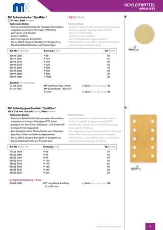 5
SCHLEIFMITTEL
abrasives
www.master-products.com
MP Schleifscheibe “GoldFilm”
75 mm, Klett / velcro
MP Schleifpapier-Streifen “GoldFilm”
115 x 228 mm, 10-Loch / -hole, Klett / velcro
56933 0040
56933 0060
56933 0080
56933 0120
56933 0150
56933 0180
56933 0240
56933 0320
Geeignetes Werkzeug / Tools:
59450 0260	
P 40
P 60
P 80
P 120
P 150
P 180
P 240
P 320
MP Handblock AntiDust
115 x 230 mm
50
50
50
50
50
50
50
50
s. Seite / pls. see page 16
Art.-Nr. / Item-No.		Körnung / Grit	 	 VE / Unit
Art.-Nr. / Item-No.		Körnung / Grit	 	 VE / Unit
Technische Daten:
- Premium-Schleifscheibe der neuesten Generation,
aufgebaut auf einem Filmträger (PTE Folie)
- sehr dünn und flexibel
- extrem reißfest
- sehr homogenes Schleifbild
- bis zu 200 % längere Standzeit imVergleich zu
Standardschleifscheiben auf Papierträger
Technical Data:
- premium sanding disc of the latest generation,
	 built on a plastic backing material (PTE)
- very thin and flexible
- extremely tear-resistant
- very homogeneous surface pattern
- standing time up to 200 % higher compared to 	
	 standard paper backing discs
56917 0080
56917 0120
56917 0240
56917 0320
56917 0400
56917 0500
56917 0800
56917 1500
Zubehör / accessories:
57103 2610
57110 1005
P 80
P 120
P 240
P 320
P 400
P 500
P 800
P 1500
MP Interface Pad 73 mm
MP Schleifteller “DiscFix”
73 mm
50
50
50
50
50
50
50
50
s. Seite / pls. see page 15
s. Seite / pls. see page 16
Technische Daten:
- Premium-Schleifmittel der neuesten Generation,
aufgebaut auf einem Filmträger (PTE Folie)
- geeignet für den Grob-, Zwischen- und Endschliff
- höchste Finishingqualität
- kein Zusetzen beim Planschleifen von Polyester-
spachtel, Füller und allen Lacksystemen
- bis zu 200 % längere Standzeit im Vergleich zu 	
Standardschleifmittel auf Papierträger
Technical Data:
- premium abrasive of the latest generation, 		
built on a plastic backing material (PTE)
- suitable for coarse, interim and final sanding
- high quality finishing
- no clogging during surface sanding of polyester
body fillers, primers and all paint systems
- standing time up to 200 % higher compared to 	
standard paper backing abrasives
- NEU / NEW-
 