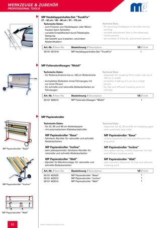 52
werkzeuge & zubehör
professional tools
MP Papierabroller “Base”
MP Papierabroller “Incline”
MP Papierabroller “Wall”
www.master-products.com
MP Heckklappenhalter-Set “TrunkFix”
27 – 42 cm / 48 – 80 cm / 81 – 115 cm
Technische Daten:
- zum Fixieren von Heckklappen oder Motor-
hauben beim Schleifen
- variable Einstellbarkeit durchTeleskopbe-
festigung
- Set besteht aus 3 stabilen, verzinkten
Abstandhaltern
Technical Data:
- for securing of tailgates or bonnets during
sanding
- variable adjustment due to the telescopic
reinforcement
- set consists of 3 sturdy, galvanized spacers
55101 401016 MP Heckklappenhalter-Set “TrunkFix” 1
MP Folienabrollwagen “Mobil”
Technische Daten:
- für Rollenaufnahme bis zu 100 cm Rollenbreite
- komplettes Abdecken eines Fahrzeuges mit
nur einer Person
- für schnelle und rationelle Abdeckarbeiten an 	
Fahrzeugen
Technical Data:
- dispenser for masking films holds rolls up to
100 cm in width
- complete masking of a car by a single
person
- for fast and efficient masking work on
vehicles
55101 409010 MP Folienabrollwagen “Mobil“ 1
Technische Daten:
- für 22, 60 und 90 cm Abdeckpapier
- mit automatischem Klebebandabroller
MP Papierabroller “Base”
- fahrbarer Abroller für rationelle und schnelle
Abdeckarbeiten
MP Papierabroller “Incline”
- sehr platzsparender, fahrbarer Abroller für
rationelle und schnelle Abdeckarbeiten
MP Papierabroller “Wall”
- Abroller für Wandmontage, für rationelle und 	
schnelle Abdeckarbeiten
MP Papierabroller
Technical Data:
- dispenser for 22, 60 and 90 cm masking paper
- with automatic tape roller
MP Papierabroller “Base”
- mobile dispenser for fast and efficient mas-
king work
MP Papierabroller “Incline”
- very space saving, mobile dispenser for fast
and efficient masking work
MP Papierabroller “Wall”
- wall mounted dispenser for fast and efficient
masking work
55101 402020
55101 402010
55101 403010
MP Papierabroller “Base”
MP Papierabroller “Incline”
MP Papierabroller “Wall”
1
1
1
Art.-Nr. / Item-No. Bezeichnung / Description	 	 	 VE / Unit
Art.-Nr. / Item-No. Bezeichnung / Description	 	 	 VE / Unit
Art.-Nr. / Item-No. Bezeichnung / Description	 	 	 VE / Unit
 