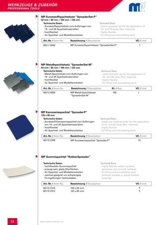 54
werkzeuge & zubehör
professional tools
www.master-products.com
Technische Daten:
- hochflexibler Gummispachtel
- erzeugt sehr glatte Oberflächen
- für Spachtel- und Modellierarbeiten
- optimal geeignet um schwierigste
Formgebungen nachzustellen
MP Gummispachtel “RubberSpreader”
Technical Data:
- highly flexible rubber spreader
- generates very smooth surfaces
- for filling and remodelling work
- perfectly suitable to adjust hardest
shapings
56110 2310
56110 2312
100 x 65 mm
120 x 80 mm
5
5
Technische Daten:
- Kunststoff-Karosseriespachtel zum Aufbringen 	
von 1K- und 2K-Spachtelmaterialien
- hochflexibel
- für Spachtel- und Modellierarbeiten
MP Karosseriespachtel “Spreader-P”
120 x 80 mm
Technical Data:
- plastic-car body spreader for the application
of 1K- and 2K-body filler materials
- highly flexible
- for filling and remodelling work
56110 2208 MP Karosseriespachtel “Spreader-P” 10
MP Kunststoffspachtelsatz “SpreaderSet-P”
50 mm / 80 mm / 100 mm / 120 mm
Technische Daten:
- Kunststoffspachtelsatz zum Aufbringen von
1K- und 2K-Spachtelmaterialien
- hochflexibel
- für Spachtel- und Modellierarbeiten
Technical Data:
- plastic spreader set for the application of
1K- and 2K-body filler materials
- highly flexible
- for filling and remodelling work
56211 0000 MP Kunststoffspachtelsatz “SpreaderSet-P” 1
Art.-Nr. / Item-No. Bezeichnung / Description	 Kt. / Box 	 	 VE / Unit
MP Metallspachtelsatz “SpreaderSet-M”
50 mm / 80 mm / 100 mm / 120 mm
Technische Daten:
- Metall-Spachtelsatz zum Aufbringen von
1K- und 2K-Spachtelmaterialien
- hochflexibel
- für Spachtel- und Modellierarbeiten
Technical Data:
- metal spreader set for the application of
1K- and 2K-body filler materials
- highly flexible
- for filling and remodelling work
56212 0000 MP Metall-Spachtelsatz		 100
“SpreaderSet-M”
1
Art.-Nr. / Item-No. Bezeichnung / Description	 	 	 VE / Unit
Art.-Nr. / Item-No. Bezeichnung / Description	 	 	 VE / Unit
Art.-Nr. / Item-No. Bezeichnung / Description	 	 	 VE / Unit
 