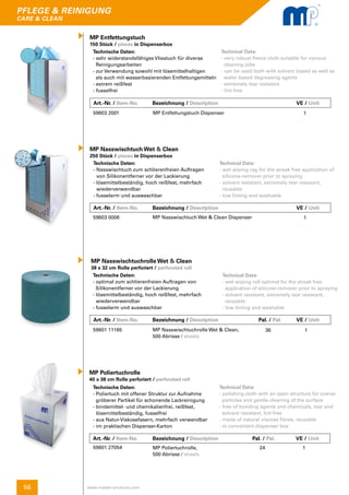 56
pflege & reinigung
care & clean
www.master-products.com
MP Nasswischtuch Wet & Clean
250 Stück / pieces in Dispenserbox
Technische Daten:
- Nasswischtuch zum schlierenfreien Auftragen
von Silikonentferner vor der Lackierung
- lösemittelbeständig, hoch reißfest, mehrfach 	
wiederverwendbar
- fusselarm und auswaschbar
Technical Data:
- wet wiping rag for the streak free application of 	
silicone-remover prior to spraying
- solvent resistant, extremely tear resistant,
reusable
- low linting and washable
59603 0006 MP Nasswischtuch Wet & Clean Dispenser 1
Art.-Nr. / Item-No. Bezeichnung / Description	 Pal. / Pal.	 VE / Unit
Technische Daten:
- optimal zum schlierenfreien Auftragen von 	
Silikonentferner vor der Lackierung
- lösemittelbeständig, hoch reißfest, mehrfach
wiederverwendbar
- fusselarm und auswaschbar
MP Nasswischtuchrolle Wet & Clean
38 x 32 cm Rolle perforiert / perforated roll
Technical Data:
- wet wiping roll optimal for the streak free
application of silicone-remover prior to spraying
- solvent resistant, extremely tear resistant,
reusable
- low linting and washable
59601 11165 MP Nasswischtuchrolle Wet & Clean,
500 Abrisse / sheets
136
MP Entfettungstuch
150 Stück / pieces in Dispenserbox
Technische Daten:
- sehr widerstandsfähiges Vliestuch für diverse 	
Reinigungsarbeiten
- zur Verwendung sowohl mit lösemittelhaltigen
als auch mit wasserbasierenden Entfettungsmitteln
- extrem reißfest
- fusselfrei
Technical Data:
- very robust fleece cloth suitable for various
cleaning jobs
- can be used both with solvent based as well as 	
water based degreasing agents
- extremely tear resistant
- lint-free
59603 2001 MP Entfettungstuch Dispenser 1
Art.-Nr. / Item-No. Bezeichnung / Description	 	 	 VE / Unit
Art.-Nr. / Item-No. Bezeichnung / Description	 	 	 VE / Unit
Art.-Nr. / Item-No. Bezeichnung / Description	 Pal. / Pal. 	 VE / Unit
MP Poliertuchrolle
40 x 38 cm Rolle perforiert / perforated roll
Technische Daten:
- Poliertuch mit offener Struktur zur Aufnahme
gröberer Partikel für schonende Lackreinigung
- bindemittel- und chemikalienfrei, reißfest,
lösemittelbeständig, fusselfrei
- aus Natur-Viskosefasern, mehrfach verwendbar
- im praktischen Dispenser-Karton
Technical Data:
- polishing cloth with an open structure for coarse 	
particles and gentle cleaning of the surface
- free of bonding agents and chemicals, tear and 	
solvent resistant, lint-free
- made of natural viscose fibres, reusable
- in convenient dispenser box
59601 27054 MP Poliertuchrolle,
500 Abrisse / sheets
24 1
 