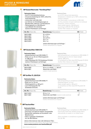 58
pflege & reinigung
care & clean
www.master-products.com
MP Bodenfiltermatte “PaintStopFilter”
Technische Daten:
- bis 97 % Farbnebelabscheidung
- temperaturbeständig bis 140°C, silikonfrei,
acetonbeständig
- unbrennbar nach DIN 4102
- zum Schutz vor Farbablagerungen an
Abluftkanälen, Motoren und Ventilatoren
- Flächengewicht ca. 220-240 g/m²
- nach DIN EN 779: G3 (EU3)
(weitere Filterklassen auf Anfrage)
Technical Data:
- up to 97 % spray-dust separation
- temperature resistant up to 140°C, silicone free, 	
acetone resistant
- non-flammable in accordance to DIN 4102
- for the protection of paint sediment on exhaust
extractors, motors and fans
- basis weight approx. 220-240 g/m²
- according to DIN EN 779: G3 (EU3)
(further filter classes on request)
Art.-Nr. / Item-No.		 Bezeichnung / Description	 		 VE / Unit
Art.-Nr. / Item-No.		 Bezeichnung / Description	 		 VE / Unit
Art.-Nr. / Item-No.		 Bezeichnung / Description	 		 VE / Unit
59413 0005
59413 0001
59413 0006
59413 0003
59413 0015
91 x 0,76 m
91 x 1 m
25 x 0,76 m
25 x 1 m
20 x 1 m
weitere Abmessungen auf Anfrage /
further dimensions on request
1
1
1
1
1
MP Deckenfilter V600 G10
Technische Daten:
- selbsterlöschend nach DIN 53438, F1
- Dicke von ca. 25 mm (Flächengewicht
ca. 580 g/m²)
- nach Filterklasse EN 779 Güteklasse F5 (EU5) 	
(weitere Filterklassen auf Anfrage)
Technical Data:
- self extinguishing in compliance to DIN 53438, F1
- thickness approx. 25 mm (basis weight
approx. 580 g/m²)
- in compliance to filter class EN779 grade F5 (EU5)
(further filter classes on request)
59414 0000
59414 0001
20 m x 2 m Rolle / roll (40 m²)
Abschnitte nach Maß /
costum-made sections
1
m²
Technische Daten:
- selbsterlöschend nach DIN 53438, F1
- Dicke von ca. 22 mm
(Flächengewicht ca. 200 g/m²)
- nach Filterklasse EN 779
Güteklasse G4 (EU4)
MP Vorfilter FL 220/EU4
Technical Data:
- self extinguishing in compliance to DIN 53438, F1
- thickness approx. 22 mm
(basis weight approx. 200 g/m²)
- in compliance to filter class EN779 grade G4
(EU4)
59417 0010
59417 0001
20 m x 1 m
Abschnitte nach Maß / costum-made sections
weitere Abmessungen auf Anfrage /
further dimensions on request
1
m²
Technische Daten:
- selbsterlöschend nach DIN 53438, F1
- thermisch und dadurch leckfrei verschweißte 	
Taschenfilter wahlweise auf Kunststoff- oder 	
Metallrahmen
- Filter in gängigen Güteklassen
G3, G4, M5 lieferbar
MP Taschenfilter
Technical Data:
- self extinguishing in compliance to DIN 53438, F1
- thermically (leak-free) welded pocket filters
alternatively on plastic or on metal frame
- filters available in compliance to grades
G3, G4, M5
nähere Informationen über alle lieferbaren Filter:
please find more information about all available filters:
www.master-products.com/taschenfilter.pdf
 