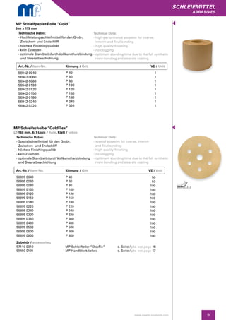 9
SCHLEIFMITTEL
abrasives
www.master-products.com
Technische Daten:
- Hochleistungsschleifmittel für den Grob-,
Zwischen- und Endschliff
- höchste Finishingqualität
- kein Zusetzen
- optimale Standzeit durch Vollkunstharzbindung
und Stearatbeschichtung
MP Schleifpapier-Rolle “Gold”
5 m x 115 mm
Technical Data:
- high-performance abrasive for coarse,
interim and final sanding
- high quality finishing
- no clogging
- optimum standing time due to the full synthetic
resin-bonding and stearate coating
56942 0040
56942 0060
56942 0080
56942 0100
56942 0120
56942 0150
56942 0180
56942 0240
56942 0320
P 40
P 60
P 80
P 100
P 120
P 150
P 180
P 240
P 320
1
1
1
1
1
1
1
1
1
Technische Daten:
- Spezialschleifmittel für den Grob-,
Zwischen- und Endschliff
- höchste Finishingqualität
- kein Zusetzen
- optimale Standzeit durch Vollkunstharzbindung
und Stearatbeschichtung
MP Schleifscheibe “GoldFlex”
150 mm, 6/7-Loch / -hole, Klett / velcro
Technical Data:
- special abrasive for coarse, interim
and final sanding
- high quality finishing
- no clogging
- optimum standing time due to the full synthetic
resin-bonding and stearate coating
56995 0040
56995 0060
56995 0080
56995 0100
56995 0120
56995 0150
56995 0180
56995 0220
56995 0240
56995 0320
56995 0360
56995 0400
56995 0500
56995 0600
56995 0800
P 40
P 60
P 80
P 100
P 120
P 150
P 180
P 220
P 240
P 320
P 360
P 400
P 500
P 600
P 800
50
50
100
100
100
100
100
100
100
100
100
100
100
100
100
Zubehör / accessories:
57110 0010	 MP Schleifteller “DiscFix”	 s. Seite / pls. see page 16
59450 0100	 MP Handblock Velcro	 s. Seite / pls. see page 17
Art.-Nr. / Item-No.		Körnung / Grit	 	 VE / Unit
Art.-Nr. / Item-No.		Körnung / Grit	 	 VE / Unit
 