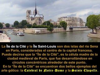 A Île de la Cité e a Île Saint-Louis

La Île de la Cité y la Île Saint-Louis son dos islas del río Sena
en París, consideradas el centro de la capital francesa.
Puede decirse que la “Île de la Cité”, es la célula madre de la
ciudad medieval de París, que fue desarrollándose en
círculos concéntricos alrededor de este punto.
En la “Île de la Cité” se encuentran dos bellos ejemplos del
arte gótico: la Catedral de Notre-Dame y la Sainte Chapelle .

 