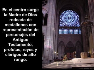 En el centro surge
la Madre de Dios
rodeada de
medallones con
representación de
personajes del
Antiguo
Testamento,
profetas, reyes y
clérigos de alto
rango.

 