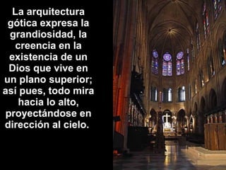 La arquitectura
gótica expresa la
grandiosidad, la
creencia en la
existencia de un
Dios que vive en
un plano superior;
así pues, todo mira
hacia lo alto,
proyectándose en
dirección al cielo.

 