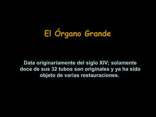 El Órgano Grande

Data originariamente del siglo XIV; solamente
doce de sus 32 tubos son originales y ya ha sido
objeto de varias restauraciones.

 