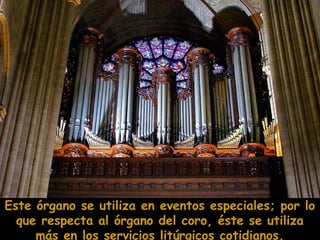 Este órgano se utiliza en eventos especiales; por lo
que respecta al órgano del coro, éste se utiliza
más en los servicios litúrgicos cotidianos.

 
