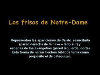Los frisos de Notre-Dame
Representan las apariciones de Cristo resucitado
(pared derecha de la nave – lado sur) y
escenas de los evangelios (pared izquierda, norte).
Esta forma de narrar hechos bíblicos tenía como
propósito el de catequizar.

 