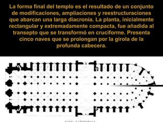 La forma final del templo es el resultado de un conjunto
de modificaciones, ampliaciones y reestructuraciones
que abarcan una larga diacronía. La planta, inicialmente
rectangular y extremadamente compacta, fue añadida al
transepto que se transformó en cruciforme. Presenta
cinco naves que se prolongan por la girola de la
profunda cabecera.

 