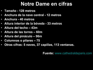 Notre Dame en cifras
•
•
•
•
•
•
•
•
•

Tamaño - 128 metros
Anchura de la nave central - 12 metros
Anchura - 40 metros
Altura interior de la bóveda - 33 metros
Altura del techo – 43m
Altura de las torres – 60m
Altura del pináculo – 96m
Columnas o pilares – 75
Otras cifras: 5 naves, 37 capillas, 113 ventanas.
Fuente: www.cathedraldeparis.com

 