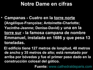 Notre Dame en cifras
• Campanas - Cuatro en la torre norte
(Angélique-Françoise; Antoinette-Charlotte;
Yacinthe-Jeanne; Denise-David) y una en la
torre sur - la famosa campana de nombre
Emmanuel, instalada en 1686 y que pesa 13
toneladas.
El edificio tiene 127 metros de longitud, 48 metros
de ancho y 35 metros de alto; está rematado por
arriba por bóvedas y fue el primer paso dado en la
construcción colosal del gótico.
Fuente: www.cathedraldeparis.com

 