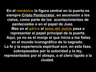 En el románico la figura central en la puerta es
siempre Cristo Pantocrator, en ascensión a los
cielos, como parte de los acontecimientos de
pentecostés o en el papel de Juez.
Mas en el gótico el tema del Juicio pasa a
representar el papel principal de la puerta.
Aquí, ya no es el monje el que inicia a los fieles
en el mundo iconográfico de lo sagrado.
La fe y la experiencia espiritual son, en esta fase,
sobrepasados por la autoridad y la ley,
representados por el obispo, o el clero ligado a la
ciudad.

 
