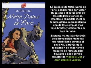 La catedral de Notre-Dame de
París, considerada por Víctor
París
Hugo como el paradigma de
las catedrales francesas,
estableció el modelo ideal de
templo gótico, representando
uno de los ejemplos más
equilibrados y coherentes de
este período.
Bastante maltratada después
de la Revolución Francesa,
fue rehabilitada durante el
siglo XIX, a través de la
realización de importantes
trabajos de restauración
llevados a cabo por los
arquitectos Viollet-le-Duc y
Jean Baptiste Lassus.

 