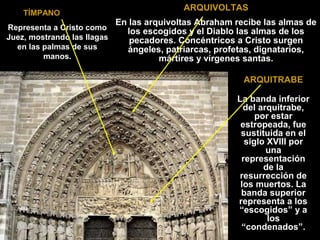 TÍMPANO
Representa a Cristo como
Juez, mostrando las llagas
en las palmas de sus
manos.

ARQUIVOLTAS
En las arquivoltas Abraham recibe las almas de
los escogidos y el Diablo las almas de los
pecadores. Concéntricos a Cristo surgen
ángeles, patriarcas, profetas, dignatarios,
mártires y vírgenes santas.
ARQUITRABE
La banda inferior
del arquitrabe,
por estar
estropeada, fue
sustituida en el
siglo XVIII por
una
representación
de la
resurrección de
los muertos. La
banda superior
representa a los
“escogidos” y a
los
“condenados”.

 