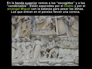 En la banda superior vemos a los “escogidos” y a los
“condenados”. Están separados por el Diablo y por el
arcángel Miguel con la balanza para pesar las almas.
Los que entran en el paraíso llevan una corona.

 