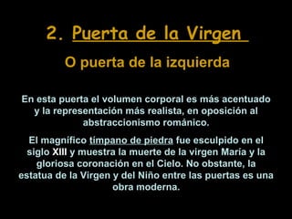 2. Puerta de la Virgen
O puerta de la izquierda
En esta puerta el volumen corporal es más acentuado
y la representación más realista, en oposición al
abstraccionismo románico.
El magnífico tímpano de piedra fue esculpido en el
siglo XIII y muestra la muerte de la virgen María y la
gloriosa coronación en el Cielo. No obstante, la
estatua de la Virgen y del Niño entre las puertas es una
obra moderna.

 