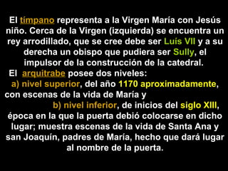 El tímpano representa a la Virgen María con Jesús
niño. Cerca de la Virgen (izquierda) se encuentra un
rey arrodillado, que se cree debe ser Luís VII y a su
derecha un obispo que pudiera ser Sully, el
impulsor de la construcción de la catedral.
El arquitrabe posee dos niveles:
a) nivel superior, del año 1170 aproximadamente,
con escenas de la vida de María y
b) nivel inferior, de inicios del siglo XIII,
época en la que la puerta debió colocarse en dicho
lugar; muestra escenas de la vida de Santa Ana y
san Joaquín, padres de María, hecho que dará lugar
al nombre de la puerta.

 