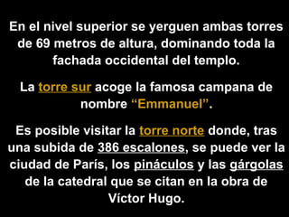 En el nivel superior se yerguen ambas torres
de 69 metros de altura, dominando toda la
fachada occidental del templo.
La torre sur acoge la famosa campana de
nombre “Emmanuel”.
Es posible visitar la torre norte donde, tras
una subida de 386 escalones, se puede ver la
ciudad de París, los pináculos y las gárgolas
de la catedral que se citan en la obra de
Víctor Hugo.

 