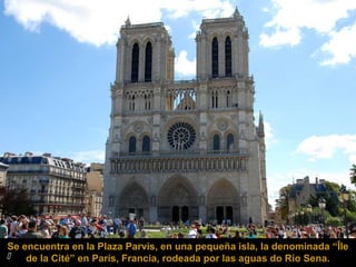 Se encuentra en la Plaza Parvis, en una pequeña isla, la denominada “Île

de la Cité” en París, Francia, rodeada por las aguas do Río Sena.

 