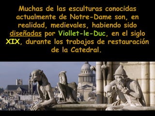 Muchas de las esculturas conocidas
actualmente de Notre-Dame son, en
realidad, medievales, habiendo sido
diseñadas por Viollet-le-Duc, en el siglo
XIX, durante los trabajos de restauración
de la Catedral.

 