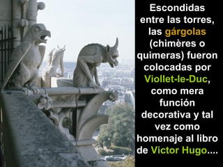 Escondidas
entre las torres,
las gárgolas
(chimères o
quimeras) fueron
colocadas por
Viollet-le-Duc,
como mera
función
decorativa y tal
vez como
homenaje al libro
de Victor Hugo....

 