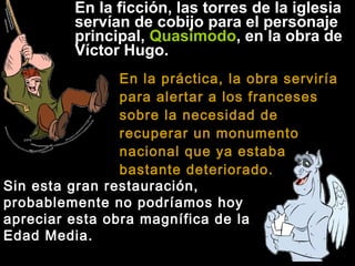 En la ficción, las torres de la iglesia
servían de cobijo para el personaje
principal, Quasimodo, en la obra de
Víctor Hugo.
En la práctica, la obra serviría
para alertar a los franceses
sobre la necesidad de
recuperar un monumento
nacional que ya estaba
bastante deteriorado.
Sin esta gran restauración,
probablemente no podríamos hoy
apreciar esta obra magnífica de la
Edad Media.

 