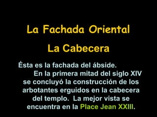 La Fachada Oriental
La Cabecera
Ésta es la fachada del ábside.
En la primera mitad del siglo XIV
se concluyó la construcción de los
arbotantes erguidos en la cabecera
del templo. La mejor vista se
encuentra en la Place Jean XXIII.

 