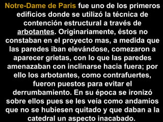 Notre-Dame de Paris fue uno de los primeros
edificios donde se utilizó la técnica de
contención estructural a través de
arbotantes. Originariamente, éstos no
constaban en el proyecto mas, a medida que
las paredes iban elevándose, comezaron a
aparecer grietas, con lo que las paredes
amenazaban con inclinarse hacia fuera; por
ello los arbotantes, como contrafuertes,
fueron puestos para evitar el
derrumbamiento. En su época se ironizó
sobre ellos pues se les veía como andamios
que no se hubiesen quitado y que daban a la
catedral un aspecto inacabado.

 