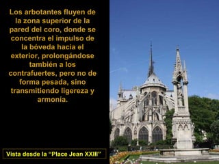 A cabeceira fluyen de
Los arbotantes
la zona superior de la
pared del coro, donde se
concentra el impulso de
la bóveda hacia el
exterior, prolongándose
también a los
contrafuertes, pero no de
forma pesada, sino
transmitiendo ligereza y
armonía.

Vista desde la “Place Jean XXIII”

 