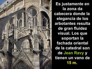 Es justamente en
la zona da
cabecera donde la
elegancia de los
arbotantes resulta
de gran fluidez
visual. Los que
soportan la
fachada oriental
de la catedral son
de Jean Ravy y
tienen un vano de
15 m.

 