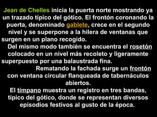 Jean de Chelles inicia la puerta norte mostrando ya
un trazado típico del gótico. El frontón coronando la
puerta, denominado gablete, crece en el segundo
nivel y se superpone a la hilera de ventanas que
surgen en un plano recogido.
Del mismo modo también se encuentra el rosetón
colocado en un nivel más recoleto y ligeramente
superpuesto por una balaustrada fina.
Rematando la fachada surge un frontón
con ventana circular flanqueada de tabernáculos
abiertos.
El tímpano muestra un registro en tres bandas,
típico del gótico, donde se representan diversos
episodios festivos al gusto de la época.

 