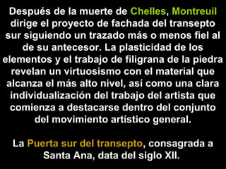 Después de la muerte de Chelles, Montreuil
dirige el proyecto de fachada del transepto
sur siguiendo un trazado más o menos fiel al
de su antecesor. La plasticidad de los
elementos y el trabajo de filigrana de la piedra
revelan un virtuosismo con el material que
alcanza el más alto nivel, así como una clara
individualización del trabajo del artista que
comienza a destacarse dentro del conjunto
del movimiento artístico general.
La Puerta sur del transepto, consagrada a
Santa Ana, data del siglo XII.

 