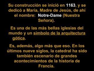 Su construcción se inició en 1163, y se
dedicó a María, Madre de Jesús, de ahí
el nombre: Notre-Dame (Nuestra
Señora).
Es una de las más bellas iglesias del
mundo y un símbolo de la arquitectura
gótica.
Es, además, algo más que eso. En los
últimos nueve siglos, la catedral ha sido
también escenario de grandes
acontecimientos de la historia de
Francia.

 