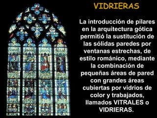 VIDRIERAS
La introducción de pilares
en la arquitectura gótica
permitió la sustitución de
las sólidas paredes por
ventanas estrechas, de
estilo románico, mediante
la combinación de
pequeñas áreas de pared
con grandes áreas
cubiertas por vidrios de
color y trabajados,
llamados VITRALES o
VIDRIERAS.

 