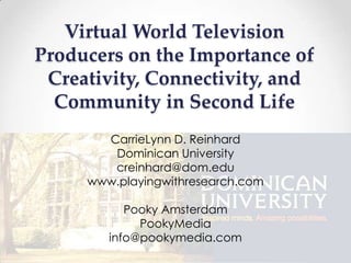 Virtual World Television
Producers on the Importance of
 Creativity, Connectivity, and
  Community in Second Life
       CarrieLynn D. Reinhard
        Dominican University
        creinhard@dom.edu
     www.playingwithresearch.com

           Pooky Amsterdam
             PookyMedia
        info@pookymedia.com
 