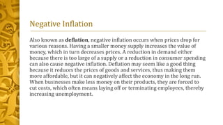 Negative Inflation
Also known as deflation, negative inflation occurs when prices drop for
various reasons. Having a smaller money supply increases the value of
money, which in turn decreases prices. A reduction in demand either
because there is too large of a supply or a reduction in consumer spending
can also cause negative inflation. Deflation may seem like a good thing
because it reduces the prices of goods and services, thus making them
more affordable, but it can negatively affect the economy in the long run.
When businesses make less money on their products, they are forced to
cut costs, which often means laying off or terminating employees, thereby
increasing unemployment.
 