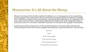 Monetarists: It's All About the Money
• Monetarists have historically explained inflation as a consequence of an expanding
money supply. The monetarist view is perfectly encapsulated by Friedman’s remark
that “inflation is always and everywhere a monetary phenomenon.” According to this
view, the principal factor underlying inflation has little to do with things like labor,
materials costs, or consumer demand. Instead, it is all about the supply of money.8﻿
• At the heart of this perspective is the quantity theory of money, which posits the
relationship between the money supply and inflation is governed by the relationship
M∗V=P∗T
where:
M=The money supply
V=The velocity of money
P=The average price level
T=The volume of transactions
 