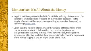 Monetarists: It's All About the Money
• Implicit in this equation is the belief that if the velocity of money and the
volume of transactions is constant, an increase (or decrease) in the
supply of money will cause a corresponding increase (or decrease) in
the average price level.
• Given that the velocity of money and the volume of transactions are in
reality never constant, it follows that this relationship is not as
straightforward as it may initially seem. Nevertheless, this equation
serves as an effective model of the monetarists’ belief that the expansion
of the money supply is the principal cause of inflation.
 